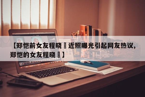 【郑恺前女友程晓玥近照曝光引起网友热议,郑恺的女友程晓玥】
