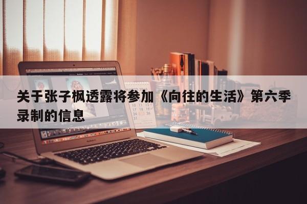 关于张子枫透露将参加《向往的生活》第六季录制的信息