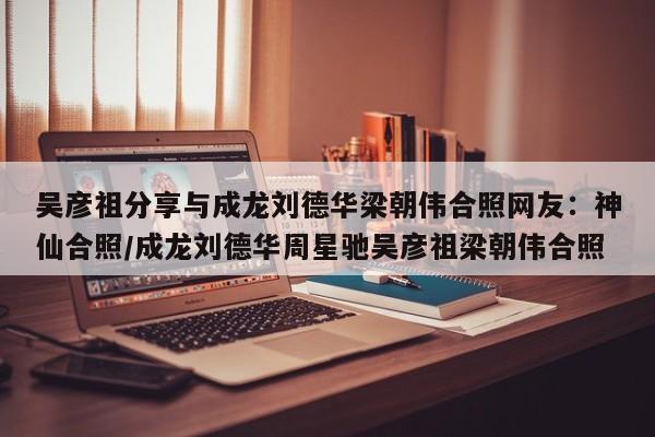 吴彦祖分享与成龙刘德华梁朝伟合照网友：神仙合照/成龙刘德华周星驰吴彦祖梁朝伟合照