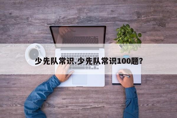 少先队常识.少先队常识100题？