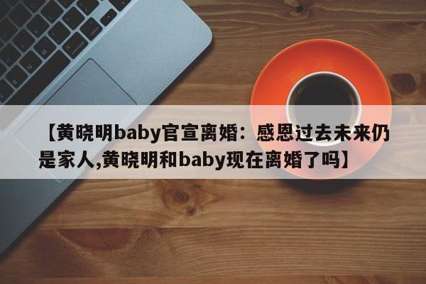 【黄晓明baby官宣离婚：感恩过去未来仍是家人,黄晓明和baby现在离婚了吗】