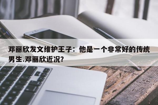 邓丽欣发文维护王子：他是一个非常好的传统男生.邓丽欣近况？