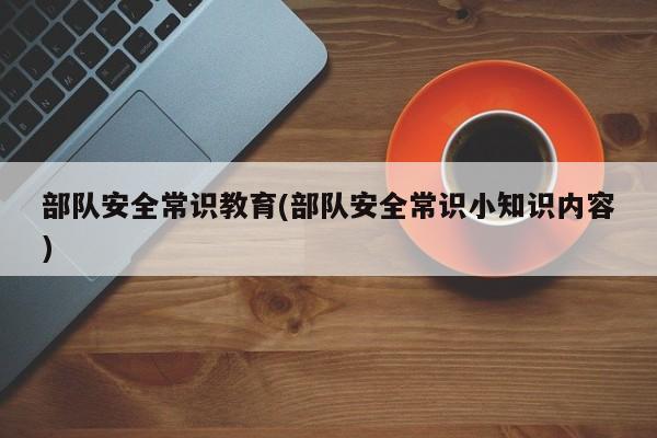 部队安全常识教育(部队安全常识小知识内容)