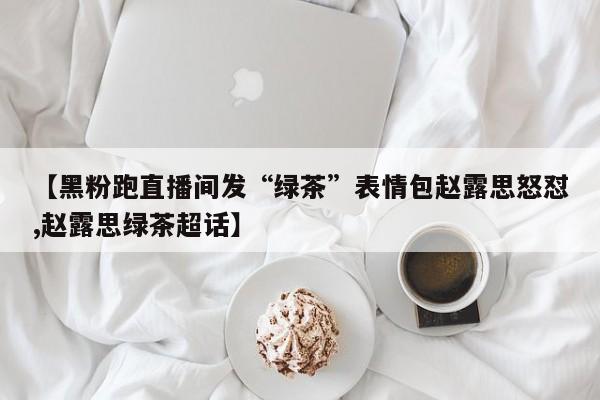 【黑粉跑直播间发“绿茶”表情包赵露思怒怼,赵露思绿茶超话】
