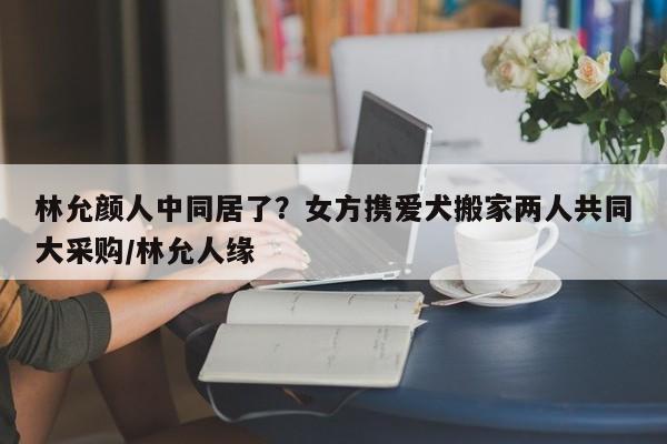 林允颜人中同居了？女方携爱犬搬家两人共同大采购/林允人缘