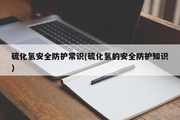 硫化氢安全防护常识(硫化氢的安全防护知识)