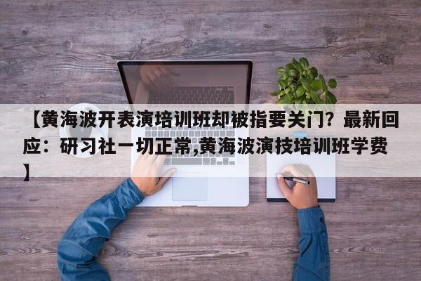 【黄海波开表演培训班却被指要关门？最新回应：研习社一切正常,黄海波演技培训班学费】