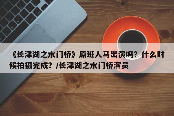 《长津湖之水门桥》原班人马出演吗？什么时候拍摄完成？/长津湖之水门桥演员