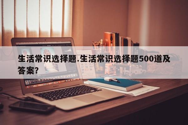 生活常识选择题.生活常识选择题500道及答案？