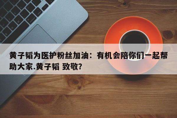 黄子韬为医护粉丝加油：有机会陪你们一起帮助大家.黄子韬 致敬？