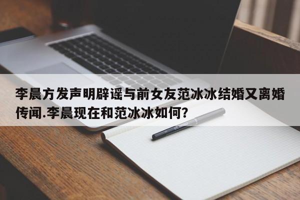 李晨方发声明辟谣与前女友范冰冰结婚又离婚传闻.李晨现在和范冰冰如何？