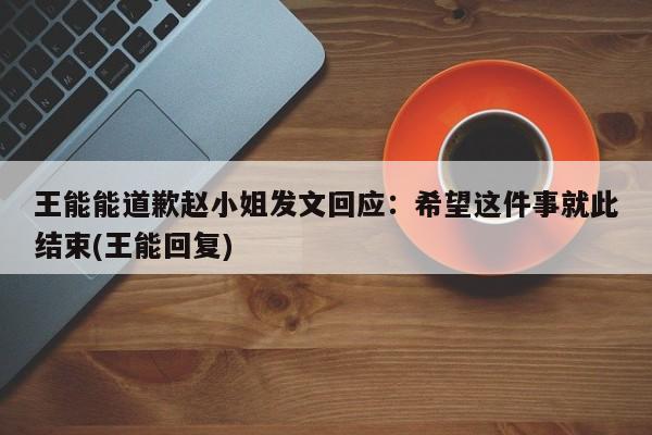 王能能道歉赵小姐发文回应：希望这件事就此结束(王能回复)