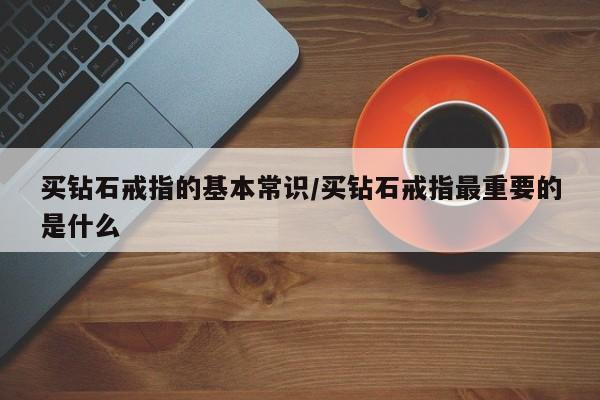 买钻石戒指的基本常识/买钻石戒指最重要的是什么