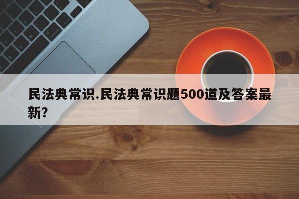民法典常识.民法典常识题500道及答案最新？