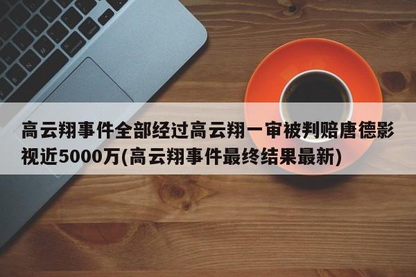 高云翔事件全部经过高云翔一审被判赔唐德影视近5000万(高云翔事件最终结果最新)