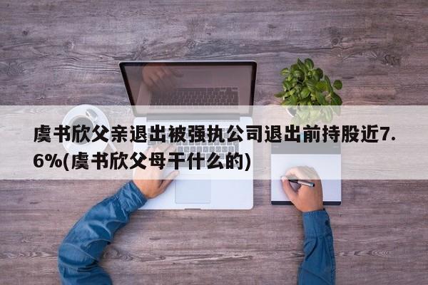 虞书欣父亲退出被强执公司退出前持股近7.6%(虞书欣父母干什么的)
