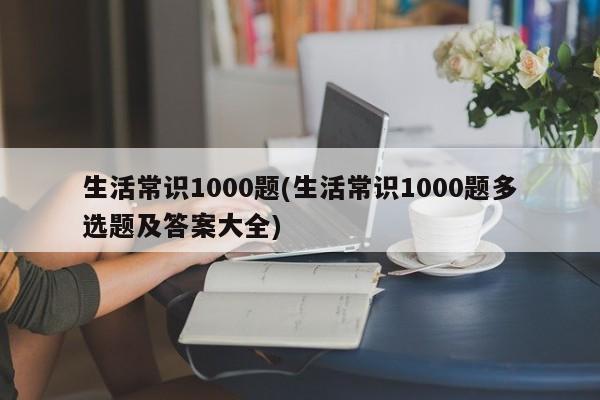 生活常识1000题(生活常识1000题多选题及答案大全)