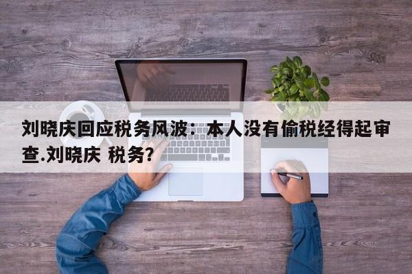 刘晓庆回应税务风波：本人没有偷税经得起审查.刘晓庆 税务？