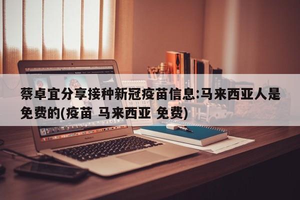 蔡卓宜分享接种新冠疫苗信息:马来西亚人是免费的(疫苗 马来西亚 免费)