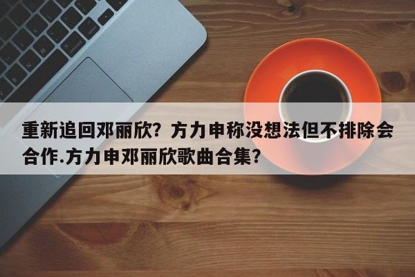 重新追回邓丽欣？方力申称没想法但不排除会合作.方力申邓丽欣歌曲合集？