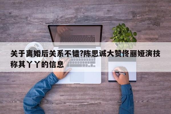 关于离婚后关系不错?陈思诚大赞佟丽娅演技称其丫丫的信息