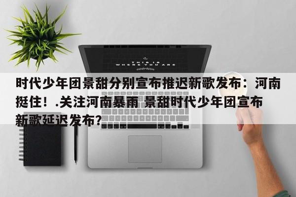 时代少年团景甜分别宣布推迟新歌发布：河南挺住！.关注河南暴雨 景甜时代少年团宣布新歌延迟发布？