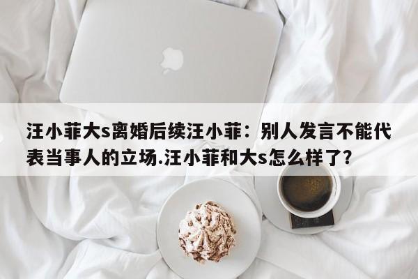 汪小菲大s离婚后续汪小菲：别人发言不能代表当事人的立场.汪小菲和大s怎么样了？