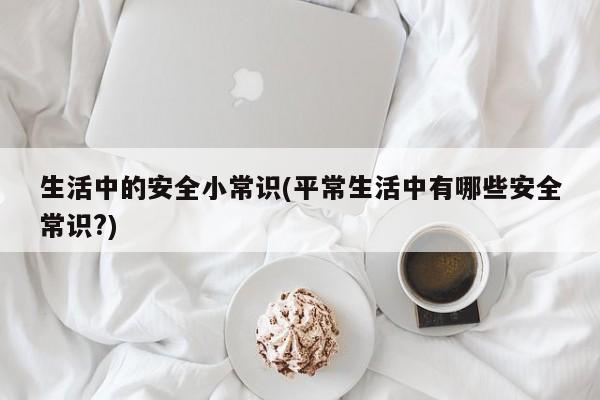 生活中的安全小常识(平常生活中有哪些安全常识?)