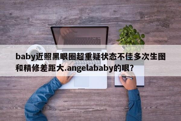 baby近照黑眼圈超重疑状态不佳多次生图和精修差距大.angelababy的眼？