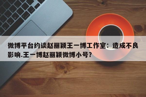 微博平台约谈赵丽颖王一博工作室：造成不良影响.王一博赵丽颖微博小号？