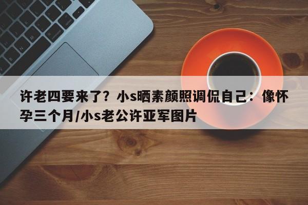 许老四要来了？小s晒素颜照调侃自己：像怀孕三个月/小s老公许亚军图片