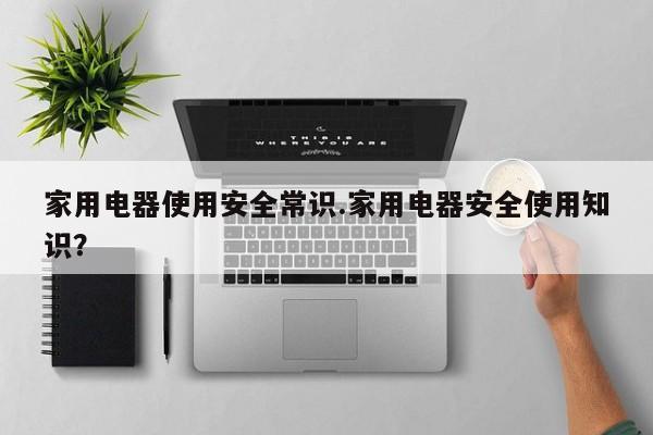 家用电器使用安全常识.家用电器安全使用知识？
