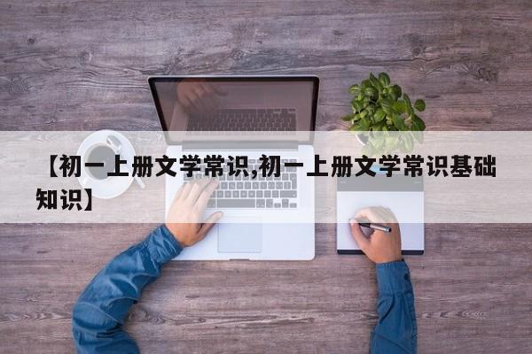 【初一上册文学常识,初一上册文学常识基础知识】