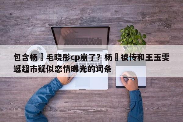 包含杨玏毛晓彤cp崩了？杨玏被传和王玉雯逛超市疑似恋情曝光的词条