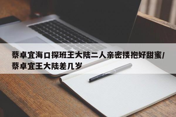 蔡卓宜海口探班王大陆二人亲密搂抱好甜蜜/蔡卓宜王大陆差几岁