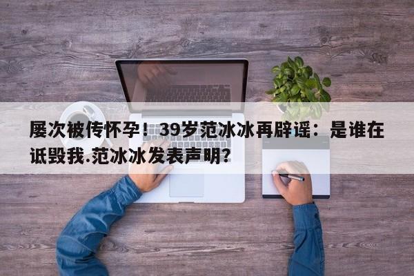 屡次被传怀孕！39岁范冰冰再辟谣：是谁在诋毁我.范冰冰发表声明？