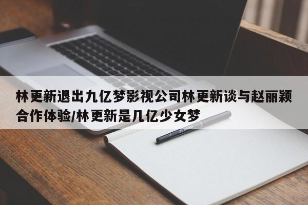 林更新退出九亿梦影视公司林更新谈与赵丽颖合作体验/林更新是几亿少女梦