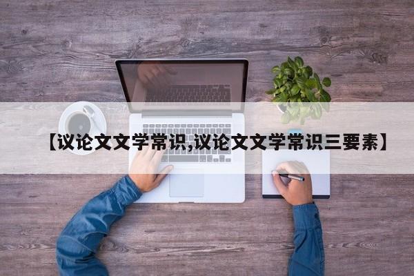 【议论文文学常识,议论文文学常识三要素】