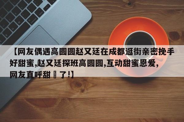 【网友偶遇高圆圆赵又廷在成都逛街亲密挽手好甜蜜,赵又廷探班高圆圆,互动甜蜜恩爱,网友直呼甜齁了!】