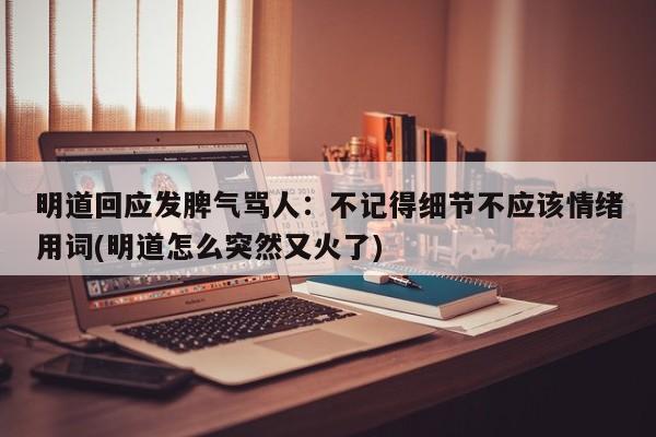 明道回应发脾气骂人：不记得细节不应该情绪用词(明道怎么突然又火了)
