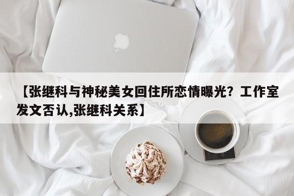 【张继科与神秘美女回住所恋情曝光？工作室发文否认,张继科关系】