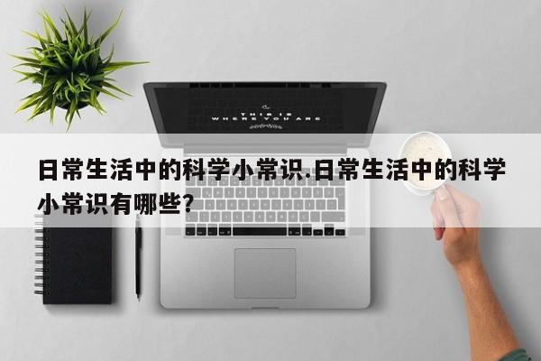 日常生活中的科学小常识.日常生活中的科学小常识有哪些？