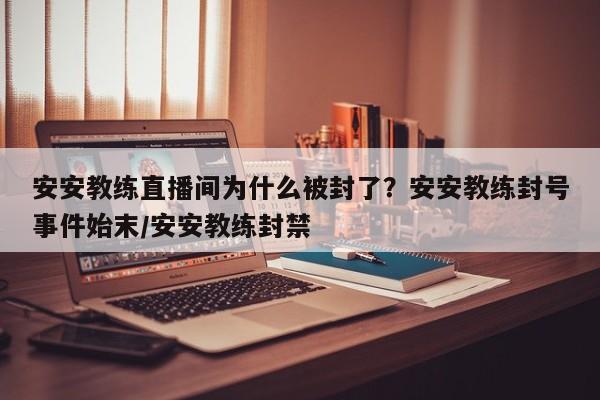 安安教练直播间为什么被封了？安安教练封号事件始末/安安教练封禁
