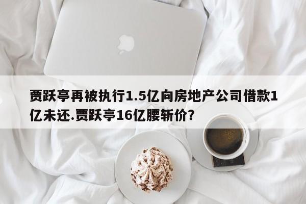 贾跃亭再被执行1.5亿向房地产公司借款1亿未还.贾跃亭16亿腰斩价？