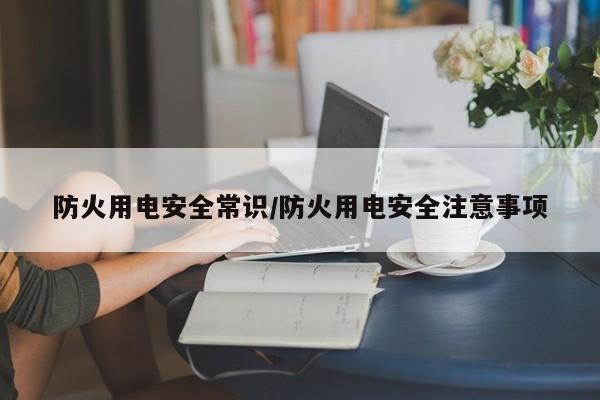 防火用电安全常识/防火用电安全注意事项