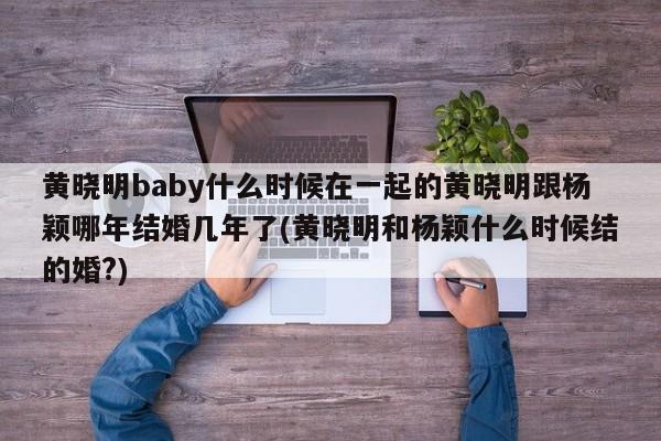 黄晓明baby什么时候在一起的黄晓明跟杨颖哪年结婚几年了(黄晓明和杨颖什么时候结的婚?)