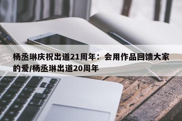 杨丞琳庆祝出道21周年：会用作品回馈大家的爱/杨丞琳出道20周年