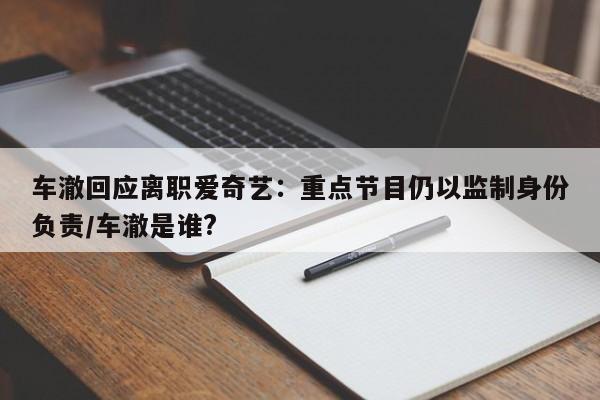 车澈回应离职爱奇艺：重点节目仍以监制身份负责/车澈是谁?