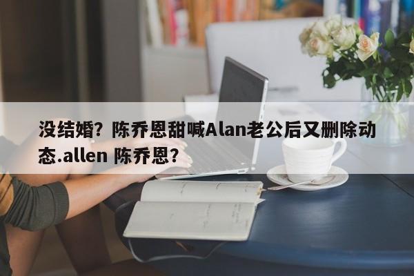 没结婚？陈乔恩甜喊Alan老公后又删除动态.allen 陈乔恩？