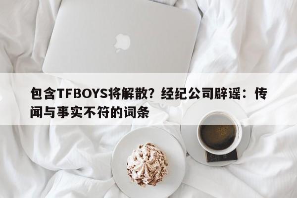 包含TFBOYS将解散？经纪公司辟谣：传闻与事实不符的词条
